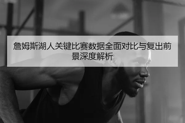 詹姆斯湖人关键比赛数据全面对比与复出前景深度解析